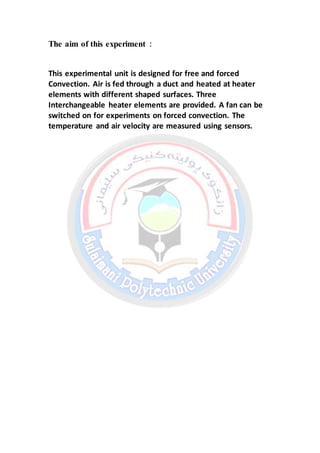 The aim of this experiment :
This experimental unit is designed for free and forced
Convection. Air is fed through a duct and heated at heater
elements with different shaped surfaces. Three
Interchangeable heater elements are provided. A fan can be
switched on for experiments on forced convection. The
temperature and air velocity are measured using sensors.
 
