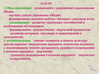 ЗАДАЧИ:
Образовательные - познакомить с народными украшениями
Индии
   - научить плести украшение «Жади»,
   - формирование навыков работы с бисером с помощью иглы.
      развивающие - развитие творческих способностей и
воображения обучающихся;
     -формирование художественно- творческой активности;
      -развитие моторики, глазомера и ориентировки в
пространстве.
 воспитательные. - умение понимать и ценить культуру
других народов; -посредством народного творчества воспитать
у воспитанников чувство прекрасного, духовного возрождения
к истокам народного творчества;
     - духовного возрождения к истокам народного творчества;
     -толерантность.
 