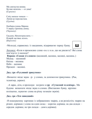 Ми святкуємо жнива.
Це вже жовтень — от дива!
(Серпень)
Снігу випало чимало —
Липня це поранастала.
(Грудня)
Назбира суниць Марина
У жарку серпневу днину.
(Червневу)
Грудень. Неповторна мить —
В вирій ластівка летить.
(Вересень)
-Молодці, справились із завданням, відкриваємо першу букву.
Логопед: -Коли я промовляю слово «в е с н а», що ви уявляєте? Які слова
пов’язуєте із весною?
Вправа «Скажи зі словом» (весняний, весняне, весняні, весняна..)
Місяць – весняний
Квітка – весняна
Небо – весняне
Промені – весняні.
Дид. гра «Рухливий трикутник»
-Визначте місце звука –р- у словах, за допомогою трикутника. (Рак,
телевізор, дерево).
-А зараз, діти, я пропоную пограти в гру «Сучасний телевізор». Ми
будемо визначати місце звука в словах. (Виставляю букву, крутимо
коліщатко, шукаємо слова на різну позицію звуків).
Дид. гра «Хто швидший»
-Я показуватиму картинки із зображенням тварин, а ви розмістіть тварин на
різних доріжках ( слова на один склад – коротка доріжка; на два склади –
середня доріжка; на три склади – довга доріжка).
ш
 
