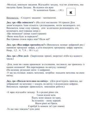 -Молодці, виконали завдання. Відгадайте загадку, тоді ми дізнаємось, яка
наступна буква. Загадка: Як відняти пів жука
То залишиться буква…. ( К )
Вихователь: - Слідуючі завдання – математичні.
Дид. гра «Що змінилося?» (На столі виставлено 10 іграшок Діти
запам’ятовують їхню кількість і розташування, потім заплющують очі.
Вихователь ховає одну іграшку, діти за сигналом розплющують очі,
визначають якої іграшки немає.)
-Що змінилося? (немає одної іграшки)
-Якою вона була за порядком?
Яка іграшка стояла перед нею? Після неї?
Дид. гра «Яка цифра промайнула?» (Вихователь називає цифровий ряд і
навмисно пропускає цифру, а діти показують пропущену цифру карткою.
Напр., 1,2…4, 7, 8… 10. і т.д.)
Дид. гра «Лічи далі» (Закріплення прямої, зворотної лічби від заданого
числа.)
-Діти, поки ми з вами працювали за столиками, погляньте, що трапилось із
нашим килимком! Він перетворився на квітучу галявину!
(На килимку розкидані квіти із цифрами).
-У вас на столиках лежать метелики, потрібно посадити метелика на свою
квітку.
Дид. гра «Посади метелика на квітку» (Діти розв’язують приклад, що
зображений на метелику і кладуть на квітку із відповідною цифрою.
Вихователь перевіряє правильність виконання роботи.)
-А зараз відгадайте загадку: Їх в родині рівно сім.
І вони відомі всім.
Йдуть вони завжди по черзі,
За останнім – знову перший.
Віком рівні всі брати,
Спробуй їх назвати ти! (дні тижня)
-То що таке тиждень? (сім днів)
к
 