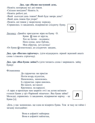 Дид. гра «Назви наступний день.
-Назвіть попорядку всі дні тижня.
-Скільки вихідних? Назвіть їх.
-Назвіть робочі дні.
-Який сьогодні день тижня? Який буде завтра день?
-Який день тижня був учора?
-Назвіть дні тижня у зворотному порядку.
-Справились із завданням, відкриваємо слідуючу букву.
Логопед: -Давайте пригадаємо вірш на букву О.
Буква О така от кругла,
Хто не бачив – подивись:
Наче сонце, наче бублик,
Мов обручик, хоч котись!
-От буква О покотилась до слідуючих завдань.
Дид. гра «Постав стрілочку». (діти відшукують вірний звуковий аналіз
слова і ставлять стрілочку).
Дид. гра «Яка буква зайва?» (діти читають слова і закривають зайву
букву)
Фізхвилинка
До струмочка ми присіли
Потім вгору підлетіли,
Нахилились, нахилились.
Із струмочка гарно вмились.
Всі веселі, всі веселі
Крутимось на каруселі.
-А зараз я пропоную вам закрити очі і на дотик впізнати
голосні букви у грі «Чарівний мішечок». Яка буква зайва?
Молодці, справились із завданням, відкриваємо картку – це
Буква [л].
-Діти, у нас залишилась ще одна не відкрита буква. Тож ж часу не гаймо і
загадку відгадаймо:
Вона в алфавіті найперша
Вона в алфавіті найлегша,
О
Л
 