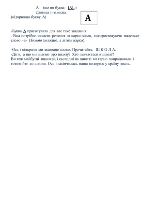 А – іще ця буква [А], і
Дзвінка і голосна.
(відкриваю букву А)
-Буква А приготувала для вас таке завдання.
- Вам потрібно скласти речення за картинками, використовуючи маленьке
слово –а- (Зимою холодно, а літом жарко).
-Ось і відкрили ми заховане слово. Прочитайте. Ш К О Л А.
-Діти, а що ми знаємо про школу? Хто навчається в школі?
Ви теж майбутні школярі, і сьогодні на занятті ви гарно попрацювали і
готові йти до школи. Ось і закінчилась наша подорож у країну знань.
А
 