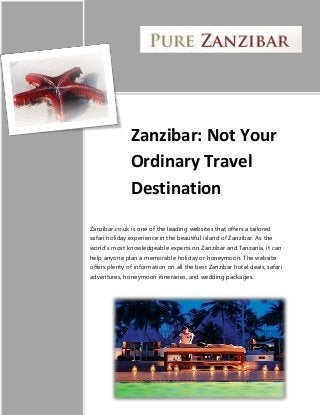 Zanzibar: Not Your
Ordinary Travel
Destination
Zanzibar.co.uk is one of the leading websites that offers a tailored
safari holiday experience in the beautiful island of Zanzibar. As the
world’s most knowledgeable experts on Zanzibar and Tanzania, it can
help anyone plan a memorable holiday or honeymoon. The website
offers plenty of information on all the best Zanzibar hotel deals, safari
adventures, honeymoon itineraries, and wedding packages.
 