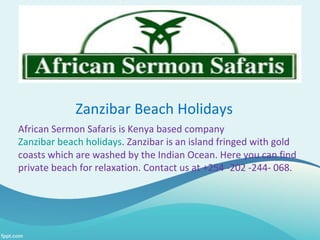 Zanzibar Beach Holidays
African Sermon Safaris is Kenya based company
Zanzibar beach holidays. Zanzibar is an island fringed with gold
coasts which are washed by the Indian Ocean. Here you can find
private beach for relaxation. Contact us at +254 -202 -244- 068.
 