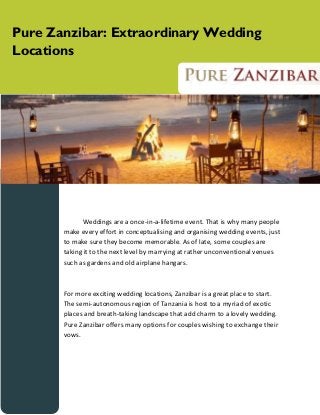 Pure Zanzibar: Extraordinary Wedding
Locations

Weddings are a once-in-a-lifetime event. That is why many people
make every effort in conceptualising and organising wedding events, just
to make sure they become memorable. As of late, some couples are
taking it to the next level by marrying at rather unconventional venues
such as gardens and old airplane hangars.

For more exciting wedding locations, Zanzibar is a great place to start.
The semi-autonomous region of Tanzania is host to a myriad of exotic
places and breath-taking landscape that add charm to a lovely wedding.
Pure Zanzibar offers many options for couples wishing to exchange their
vows.

 