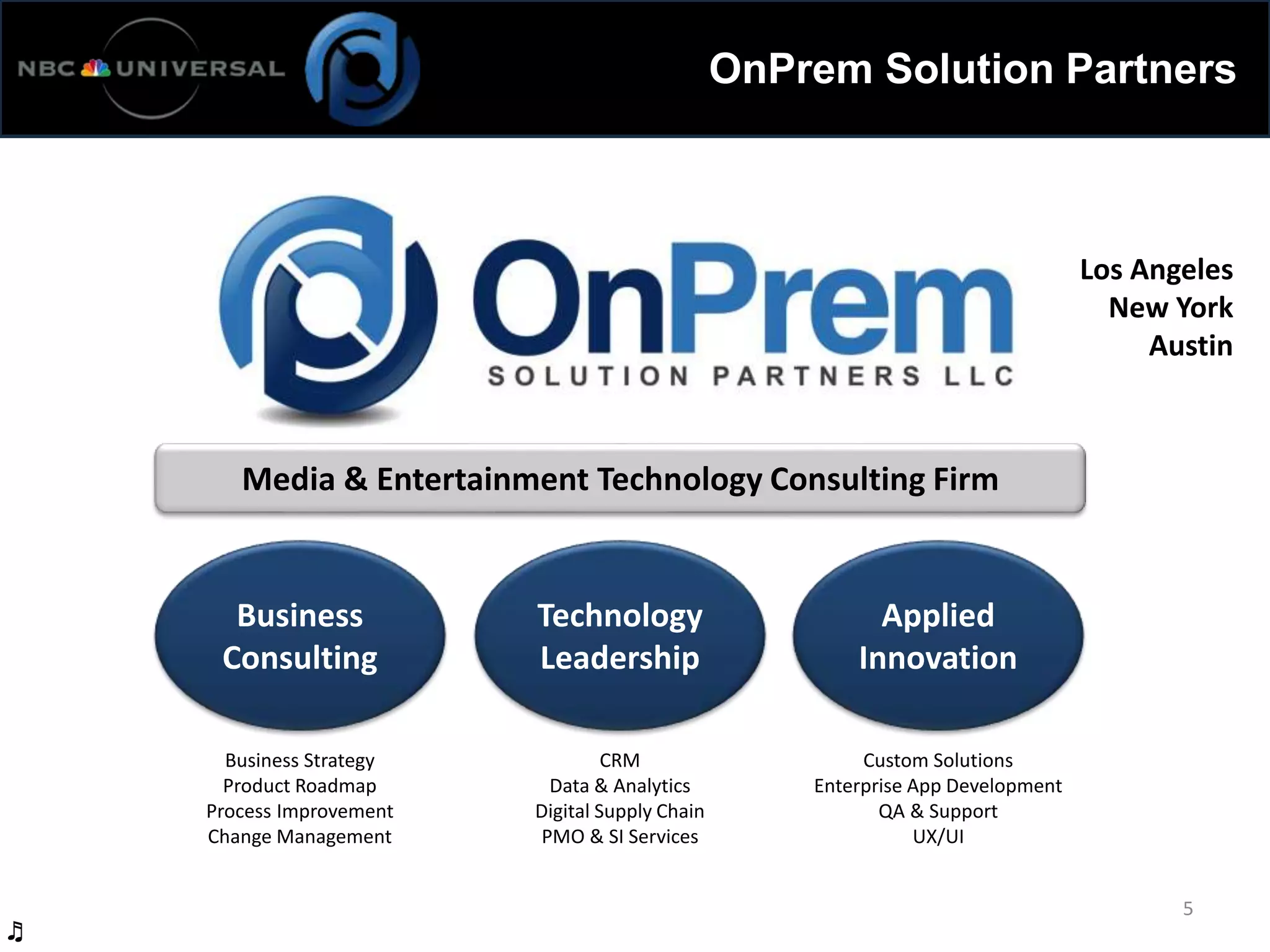 OnPrem Solution Partners
5
Media & Entertainment Technology Consulting Firm
Business
Consulting
Technology
Leadership
Applied
Innovation
Business Strategy
Product Roadmap
Process Improvement
Change Management
CRM
Data & Analytics
Digital Supply Chain
PMO & SI Services
Custom Solutions
Enterprise App Development
QA & Support
UX/UI
Los Angeles
New York
Austin
♬
 