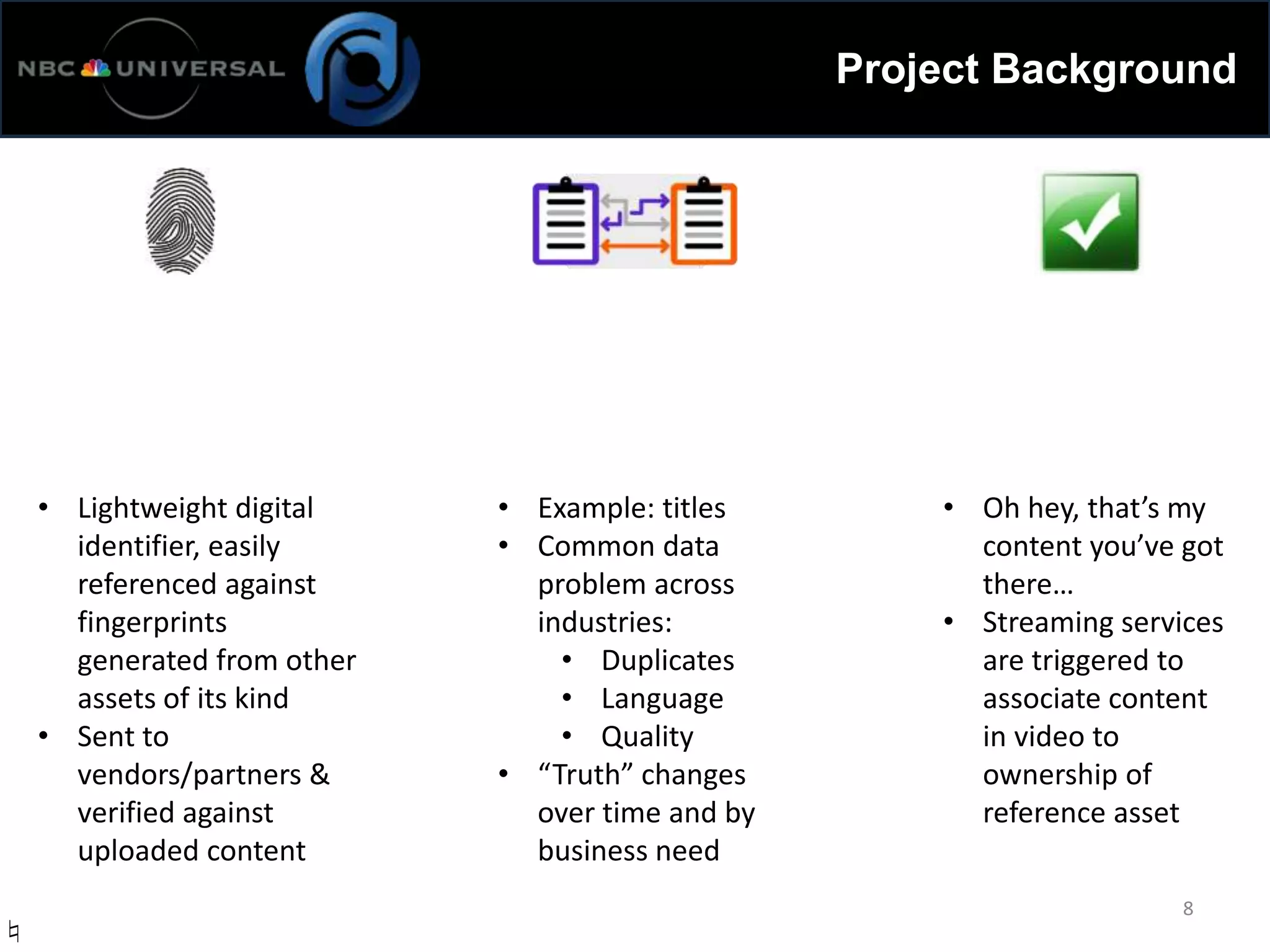 Project Background
8
• Lightweight digital
identifier, easily
referenced against
fingerprints
generated from other
assets of its kind
• Sent to
vendors/partners &
verified against
uploaded content
• Example: titles
• Common data
problem across
industries:
• Duplicates
• Language
• Quality
• “Truth” changes
over time and by
business need
• Oh hey, that’s my
content you’ve got
there…
• Streaming services
are triggered to
associate content
in video to
ownership of
reference asset
♮
 