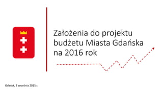 Założenia do projektu
budżetu Miasta Gdańska
na 2016 rok
Gdańsk, 3 września 2015 r.
 