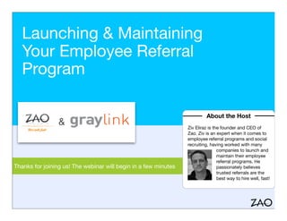Launching & Maintaining
Your Employee Referral
Program
Thanks for joining us! The webinar will begin in a few minutes
About the Host
Ziv Eliraz is the founder and CEO of
Zao. Ziv is an expert when it comes to
employee referral programs and social
recruiting, having worked with many
companies to launch and
maintain their employee
referral programs. He
passionately believes
trusted referrals are the
best way to hire well, fast!
 