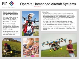 Operate Unmanned Aircraft Systems
Peter Bochnak
Operate drones and other
unmanned aerial vehicles as
part of your MIT experience!
Only small UAS as defined by
14 CFR Part 107 and FAA
Advisory Circular 107-2 are
permitted on MIT campus.
To see how you can get
involved visit the Standard
Operating Guide for Unmanned
Aircraft systems (UAS SOG) on
the EHS web page.
All MIT operators of UAS must
read and operate in accordance
with the EHS UAS SOG.
Outdoor Use:
• Any MIT employee or student wishing to operate UAS for MIT
programs for research or educational purposes* must operate in
accordance with the UAS SOG, FAA regulations 14 CFR Part 107,
Operation and Certification of Small Unmanned Aircraft Systems,
and FAA Advisory Circular 107-2.
• ALL OUTDOOR CAMPUS LOCATIONS PENDING WAIVER
APPLICATION SUBMISSION AND APPROVAL FROM THE FAA
TO FLY WITHIN 5 NAUTICAL MILES OF LOGAN AIRPORT
• Operator must hold a remote pilot airman certificate or part 61 pilot
certificate or be under the direct supervision of a person who does
hold one.
 