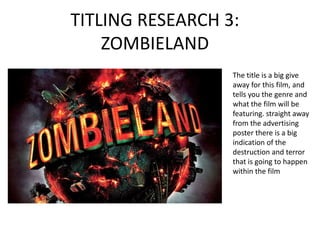 TITLING RESEARCH 3:
    ZOMBIELAND
                  The title is a big give
                  away for this film, and
                  tells you the genre and
                  what the film will be
                  featuring. straight away
                  from the advertising
                  poster there is a big
                  indication of the
                  destruction and terror
                  that is going to happen
                  within the film
 