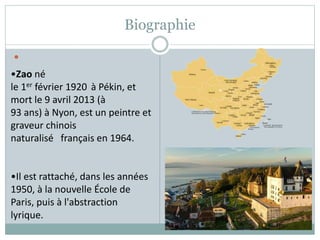 Biographie

•Zao né
le 1er février 1920 à Pékin, et
mort le 9 avril 2013 (à
93 ans) à Nyon, est un peintre et
graveur chinois
naturalisé français en 1964.
•Il est rattaché, dans les années
1950, à la nouvelle École de
Paris, puis à l'abstraction
lyrique.
 