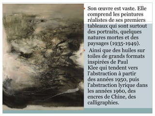  Son œuvre est vaste. Elle
comprend les peintures
réalistes de ses premiers
tableaux qui sont surtout
des portraits, quelques
natures mortes et des
paysages (1935-1949).
 Ainsi que des huiles sur
toiles de grands formats
inspirées de Paul
Klee qui tendent vers
l'abstraction à partir
des années 1950, puis
l'abstraction lyrique dans
les années 1960, des
encres de Chine, des
calligraphies.
 