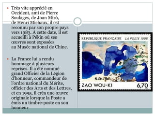  Très vite apprécié en
Occident, ami de Pierre
Soulages, de Joan Miró,
de Henri Michaux, il est
reconnu par son propre pays
vers 1983. À cette date, il est
accueilli à Pékin où ses
œuvres sont exposées
au Musée national de Chine.
 La France lui a rendu
hommage à plusieurs
reprises. Il a été nommé
grand Officier de la Légion
d'honneur, commandeur de
l'ordre national du Mérite,
officier des Arts et des Lettres,
et en 1995, il créa une œuvre
originale lorsque la Poste a
émis un timbre-poste en son
honneur
 