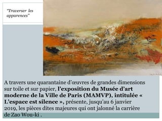 A travers une quarantaine d’œuvres de grandes dimensions
sur toile et sur papier, l’exposition du Musée d’art
moderne de la Ville de Paris (MAMVP), intitulée «
L’espace est silence », présente, jusqu’au 6 janvier
2019, les pièces dites majeures qui ont jalonné la carrière
de Zao Wou-ki .
“Traverser les
apparences”
 