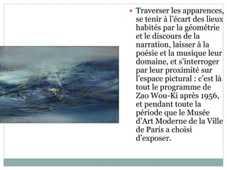  Traverser les apparences,
se tenir à l’écart des lieux
habités par la géométrie
et le discours de la
narration, laisser à la
poésie et la musique leur
domaine, et s’interroger
par leur proximité sur
l’espace pictural : c’est là
tout le programme de
Zao Wou-Ki après 1956,
et pendant toute la
période que le Musée
d’Art Moderne de la Ville
de Paris a choisi
d’exposer.
 