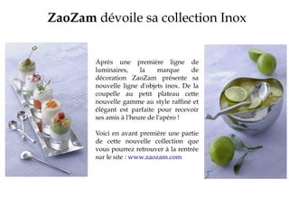 ZaoZam dévoile sa collection Inox
Après une première ligne de
luminaires, la marque de
décoration ZaoZam présente sa
nouvelle ligne d'objets inox. De la
coupelle au petit plateau cette
nouvelle gamme au style raffiné et
élégant est parfaite pour recevoir
ses amis à l'heure de l'apéro !
Voici en avant première une partie
de cette nouvelle collection que
vous pourrez retrouver à la rentrée
sur le site : www.zaozam.com
 