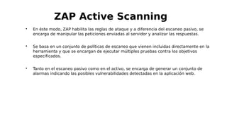 
En éste modo, ZAP habilita las reglas de ataque y a diferencia del escaneo pasivo, se
encarga de manipular las peticiones enviadas al servidor y analizar las respuestas.

Se basa en un conjunto de políticas de escaneo que vienen incluidas directamente en la
herramienta y que se encargan de ejecutar múltiples pruebas contra los objetivos
especificados.

Tanto en el escaneo pasivo como en el activo, se encarga de generar un conjunto de
alarmas indicando las posibles vulnerabilidades detectadas en la aplicación web.
ZAP Active Scanning
 