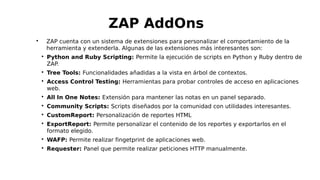 
ZAP cuenta con un sistema de extensiones para personalizar el comportamiento de la
herramienta y extenderla. Algunas de las extensiones más interesantes son:

Python and Ruby Scripting: Permite la ejecución de scripts en Python y Ruby dentro de
ZAP.

Tree Tools: Funcionalidades añadidas a la vista en árbol de contextos.

Access Control Testing: Herramientas para probar controles de acceso en aplicaciones
web.

All In One Notes: Extensión para mantener las notas en un panel separado.

Community Scripts: Scripts diseñados por la comunidad con utilidades interesantes.

CustomReport: Personalización de reportes HTML

ExportReport: Permite personalizar el contenido de los reportes y exportarlos en el
formato elegido.

WAFP: Permite realizar fingetprint de aplicaciones web.

Requester: Panel que permite realizar peticiones HTTP manualmente.
ZAP AddOns
 