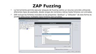 
La herramienta permite ejecutar ataques de Fuzzing contra un recurso concreto utilizando
diferentes tipos de payloads, desde rangos de números o letras hasta ficheros con entradas.

ZAP incluye los ficheros incluidos en los proyectos “jbrofuzz” y “dirbuster” de esta forma es
posible seleccionar múltiples tipos ficheros para pruebas.
ZAP Fuzzing
 