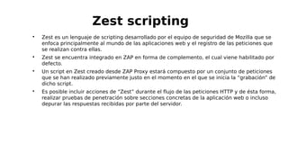 
Zest es un lenguaje de scripting desarrollado por el equipo de seguridad de Mozilla que se
enfoca principalmente al mundo de las aplicaciones web y el registro de las peticiones que
se realizan contra ellas.

Zest se encuentra integrado en ZAP en forma de complemento, el cual viene habilitado por
defecto.

Un script en Zest creado desde ZAP Proxy estará compuesto por un conjunto de peticiones
que se han realizado previamente justo en el momento en el que se inicia la “grabación” de
dicho script.

Es posible incluir acciones de “Zest” durante el flujo de las peticiones HTTP y de ésta forma,
realizar pruebas de penetración sobre secciones concretas de la aplicación web o incluso
depurar las respuestas recibidas por parte del servidor.
Zest scripting
 