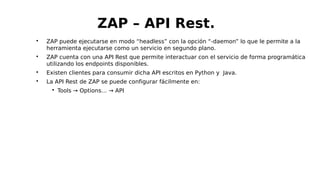 
ZAP puede ejecutarse en modo “headless” con la opción “-daemon” lo que le permite a la
herramienta ejecutarse como un servicio en segundo plano.

ZAP cuenta con una API Rest que permite interactuar con el servicio de forma programática
utilizando los endpoints disponibles.

Existen clientes para consumir dicha API escritos en Python y Java.

La API Rest de ZAP se puede configurar fácilmente en:

Tools → Options… → API
ZAP – API Rest.
 