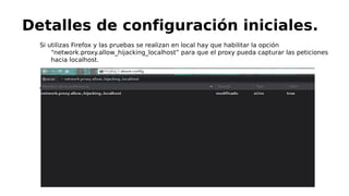 Si utilizas Firefox y las pruebas se realizan en local hay que habilitar la opción
“network.proxy.allow_hijacking_localhost” para que el proxy pueda capturar las peticiones
hacia localhost.

Detalles de configuración iniciales.
 