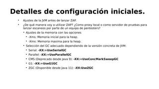 
Ajustes de la JVM antes de lanzar ZAP.

¿De qué manera voy a utilizar ZAP? ¿Como proxy local o como servidor de pruebas para
lanzar escaneos por parte de un equipo de pentesters?

Ajustes de la memoria con las opciones

-Xms: Memoria inicial para la heap.

-Xmx: Memoria maxima para la heap.

Selección del GC adecuado dependiendo de la versión concreta de JVM:

Serial: -XX:+UseSerialGC

Parallel: -XX:+UseParallelGC

CMS (Deprecado desde Java 9): -XX:+UseConcMarkSweepGC

G1: -XX:+UseG1GC

ZGC (Disponible desde Java 11): -XX:UseZGC
Detalles de configuración iniciales.
 