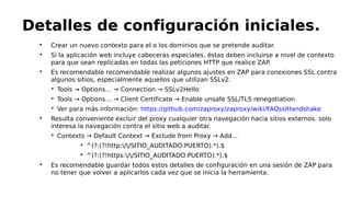
Crear un nuevo contexto para el o los dominios que se pretende auditar.

Si la aplicación web incluye cabeceras especiales, éstas deben incluirse a nivel de contexto
para que sean replicadas en todas las peticiones HTTP que realice ZAP.

Es recomendable recomendable realizar algunos ajustes en ZAP para conexiones SSL contra
algunos sitios, especialmente aquellos que utilizan SSLv2.

Tools → Options… → Connection → SSLv2Hello

Tools → Options… → Client Certificate → Enable unsafe SSL/TLS renegotiation

Ver para más información: https://github.com/zaproxy/zaproxy/wiki/FAQsslHandshake

Resulta conveniente excluir del proxy cualquier otra navegación hacia sitios externos. solo
interesa la navegación contra el sitio web a auditar.

Contexts → Default Context → Exclude from Proxy → Add...

^(?:(?!http://SITIO_AUDITADO:PUERTO).*).$

^(?:(?!https://SITIO_AUDITADO:PUERTO).*).$

Es recomendable guardar todos estos detalles de configuración en una sesión de ZAP para
no tener que volver a aplicarlos cada vez que se inicia la herramienta.
Detalles de configuración iniciales.
 