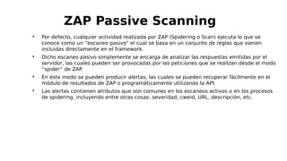 
Por defecto, cualquier actividad realizada por ZAP (Spidering o Scan) ejecuta lo que se
conoce como un “escaneo pasivo” el cual se basa en un conjunto de reglas que vienen
incluidas directamente en el framework.

Dicho escaneo pasivo simplemente se encarga de analizar las respuestas emitidas por el
servidor, las cuales pueden ser provocadas por las peticiones que se realizan desde el modo
“spider” de ZAP.

En éste modo se pueden producir alertas, las cuales se pueden recuperar fácilmente en el
módulo de resultados de ZAP o programáticamente utilizando la API.

Las alertas contienen atributos que son comunes en los escaneos activos o en los procesos
de spidering, incluyendo entre otras cosas: severidad, cweid, URL, descripción, etc.
ZAP Passive Scanning
 