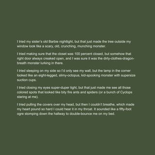 I tried my sister’s old Barbie nightlight, but that just made the tree outside my
window look like a scary, old, crunching, munching monster.
I tried making sure that the closet was 100 percent closed, but somehow that
right door always creaked open, and I was sure it was the dirty-clothes-dragon-
breath monster lurking in there.
I tried sleeping on my side so I’d only see my wall, but the lamp in the corner
looked like an eight-legged, slimy-octopus, kid-spooking monster with supersize
suction cups.
I tried closing my eyes super-duper tight, but that just made me see all those
colored spots that looked like bity ﬁre ants and spiders (or a bunch of Cyclops
staring at me).
I tried pulling the covers over my head, but then I couldn’t breathe, which made
my heart pound so hard I could hear it in my throat. It sounded like a ﬁfty-foot
ogre stomping down the hallway to double-bounce me on my bed.
 