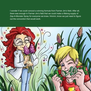 I wonder if we could concoct a winning formula from Farmer Jim’s ﬁeld. After all,
there was enough in Farmer Jim’s ﬁeld that we could make a lifelong supply of
Zap-A-Monster Spray for everyone we knew. Hmmm, know we just need to ﬁgure
out the concoction that would work.
 