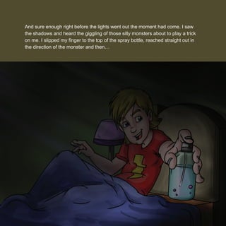 And sure enough right before the lights went out the moment had come. I saw
the shadows and heard the giggling of those silly monsters about to play a trick
on me. I slipped my ﬁnger to the top of the spray bottle, reached straight out in
the direction of the monster and then…
 