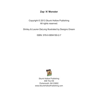 Zap ‘A’ Monster
Copyright © 2013 Skunk Hollow Publishing
All rights reserved.
Shirley & Lauren DeLong Illustrated by Desig...