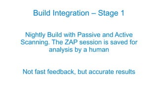 Build Integration – Stage 1

 Nightly Build with Passive and Active
Scanning. The ZAP session is saved for
         analysis by a human


Not fast feedback, but accurate results
 