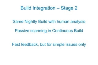 Build Integration – Stage 2

Same Nightly Build with human analysis

 Passive scanning in Continuous Build


Fast feedback, but for simple issues only
 