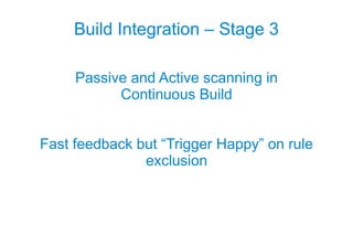 Build Integration – Stage 3

     Passive and Active scanning in
           Continuous Build


Fast feedback but “Trigger Happy” on rule
               exclusion
 