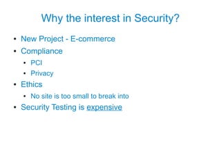 Why the interest in Security?
●   New Project - E-commerce
●   Compliance
    ●   PCI
    ●   Privacy
●   Ethics
    ●   No site is too small to break into
●   Security Testing is expensive
 