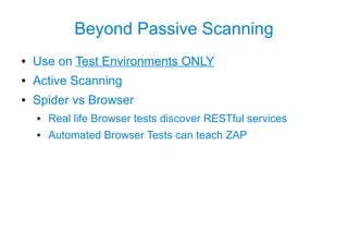 Beyond Passive Scanning
●   Use on Test Environments ONLY
●   Active Scanning
●   Spider vs Browser
    ●   Real life Browser tests discover RESTful services
    ●   Automated Browser Tests can teach ZAP
 