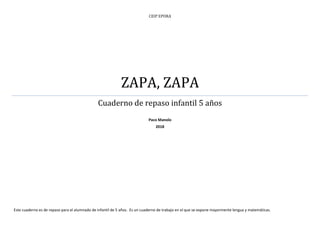 CEIP EPORA
ZAPA, ZAPA
Cuaderno de repaso infantil 5 años
Paco Manolo
2018
Este cuaderno es de repaso para el alumnado de infantil de 5 años. Es un cuaderno de trabajo en el que se expone mayormente lengua y matemáticas.
 