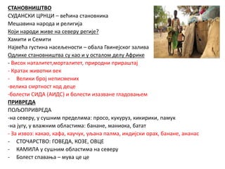 СТАНОВНИШТВО
СУДАНСКИ ЦРНЦИ – већина становника
Мешавина народа и религија
Који народи живе на северу регије?
Хамити и Семити
Највећа густина насељености – обала Гвинејског залива
Одлике становништва су као и у осталом делу Африке
- Висок наталитет,морталитет, природни прираштај
- Кратак животни век
- Велики број неписмених
-велика смртност код деце
-болести СИДА (АИДС) и болести изазване гладовањем
ПРИВРЕДА
ПОЉОПРИВРЕДА
-на северу, у сушним пределима: просо, кукуруз, кикирики, памук
-на југу, у влажним областима: банане, маниока, батат
- За извоз: какао, кафа, каучук, уљана палма, индијски орах, банане, ананас
- СТОЧАРСТВО: ГОВЕДА, КОЗЕ, ОВЦЕ
- КАМИЛА у сушним областима на северу
- Болест спавања – мува це це
 