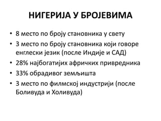 НИГЕРИЈА У БРОЈЕВИМА
• 8 место по броју становника у свету
• 3 место по броју становника који говоре
енглески језик (после Индије и САД)
• 28% најбогатијих афричких привредника
• 33% обрадивог земљишта
• 3 место по филмској индустрији (после
Боливуда и Холивуда)
 