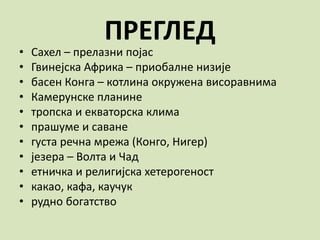 ПРЕГЛЕД
• Сахел – прелазни појас
• Гвинејска Африка – приобалне низије
• басен Конга – котлина окружена висоравнима
• Камерунске планине
• тропска и екваторска клима
• прашуме и саване
• густа речна мрежа (Конго, Нигер)
• језера – Волта и Чад
• етничка и религијска хетерогеност
• какао, кафа, каучук
• рудно богатство
 