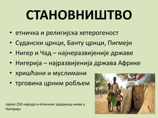 СТАНОВНИШТВО
• етничка и религијска хетерогеност
• Судански црнци, Банту црнци, Пигмеји
• Нигер и Чад – најнеразвијеније државе
• Нигерија – најразвијенија држава Африке
• хришћани и муслимани
• трговина црним робљем
преко 250 народа и етничких заједница живи у
Нигерији
 