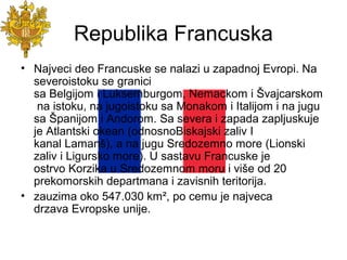 Republika Francuska
• Najveci deo Francuske se nalazi u zapadnoj Evropi. Na
severoistoku se granici
sa Belgijom i Luksemburgom, Nemackom i Švajcarskom
na istoku, na jugoistoku sa Monakom i Italijom i na jugu
sa Španijom i Andorom. Sa severa i zapada zapljuskuje
je Atlantski okean (odnosnoBiskajski zaliv I
kanal Lamanš), a na jugu Sredozemno more (Lionski
zaliv i Ligursko more). U sastavu Francuske je
ostrvo Korzika u Sredozemnom moru i više od 20
prekomorskih departmana i zavisnih teritorija.
• zauzima oko 547.030 km², po cemu je najveca
drzava Evropske unije.
 