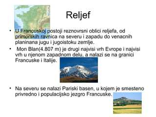 Reljef
• U Francuskoj postoji reznovrsni oblici reljefa, od
primorskih ravnica na severu i zapadu do venacnih
planinana jugu i jugoistoku zemlje.
• Mon Blan(4.807 m) je drugi najvisi vrh Evrope i najvisi
vrh u njenom zapadnom delu, a nalazi se na granici
Francuske i Italije.
• Na severu se nalazi Pariski basen, u kojem je smesteno
privredno i populacijsko jezgro Francuske.
 