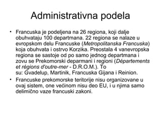 Administrativna podela
• Francuska je podeljena na 26 regiona, koji dalje
obuhvataju 100 departmana. 22 regiona se nalaze u
evropskom delu Francuske (Metropolitanska Francuska)
koja obuhvata i ostrvo Korzika. Preostala 4 vanevropska
regiona se sastoje od po samo jednog departmana i
zovu se Prekomorski deparmani i regioni (Départements
et régions d'outre-mer - D.R.O.M.). To
su: Gvadelup, Martinik, Francuska Gijana i Reinion.
• Francuske prekomorske teritorije nisu organizovane u
ovaj sistem, one većinom nisu deo EU, i u njima samo
delimično vaze francuski zakoni.
 