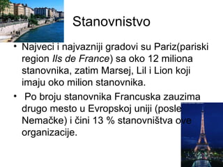 Stanovnistvo
• Najveci i najvazniji gradovi su Pariz(pariski
region Ils de France) sa oko 12 miliona
stanovnika, zatim Marsej, Lil i Lion koji
imaju oko milion stanovnika.
• Po broju stanovnika Francuska zauzima
drugo mesto u Evropskoj uniji (posle
Nemačke) i čini 13 % stanovništva ove
organizacije.
 