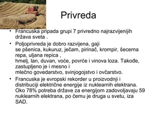 Privreda
• Francuska pripada grupi 7 privredno najrazvijenijih
država sveta .
• Poljoprivreda je dobro razvijena, gaji
se pšenica, kukuruz, ječam, pirinač, krompir, šecerna
repa, uljana repica ,
hmelj, lan, duvan, voće, povrće i vinova loza. Takođe,
zastupljeno je i mesno i
mlečno govedarstvo, svinjogojstvo i ovčarstvo.
• Francuska je evropski rekorder u proizvodnji i
distribuciji električne energije iz nuklearnih elektrana.
Oko 78% potreba države za energijom zadovoljavaju 59
nuklearnih elektrana, po čemu je druga u svetu, iza
SAD.
 