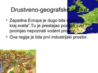 Drustveno-geografske odlike
• Zapadna Evropa je dugo bila regija “na
kraj sveta”.Tu je prestajao poznati svet I
pocinjao nepoznati vodeni prostor.
• Ova regija je bila prvi industrijski prostor.
 